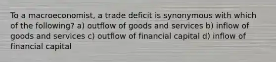 To a macroeconomist, a trade deficit is synonymous with which of the following? a) outflow of goods and services b) inflow of goods and services c) outflow of financial capital d) inflow of financial capital