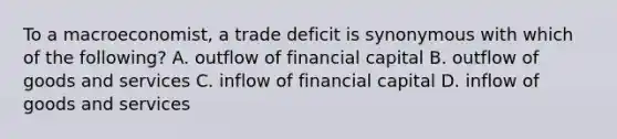 To a macroeconomist, a trade deficit is synonymous with which of the following? A. outflow of financial capital B. outflow of goods and services C. inflow of financial capital D. inflow of goods and services