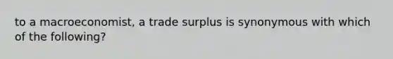 to a macroeconomist, a trade surplus is synonymous with which of the following?