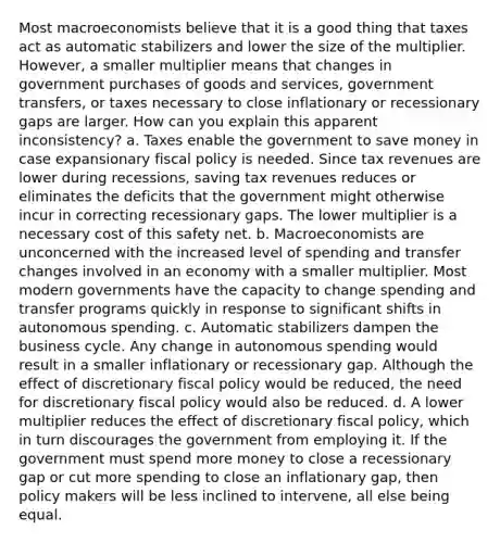 Most macroeconomists believe that it is a good thing that taxes act as automatic stabilizers and lower the size of the multiplier. However, a smaller multiplier means that changes in government purchases of goods and services, government transfers, or taxes necessary to close inflationary or recessionary gaps are larger. How can you explain this apparent inconsistency? a. Taxes enable the government to save money in case expansionary fiscal policy is needed. Since tax revenues are lower during recessions, saving tax revenues reduces or eliminates the deficits that the government might otherwise incur in correcting recessionary gaps. The lower multiplier is a necessary cost of this safety net. b. Macroeconomists are unconcerned with the increased level of spending and transfer changes involved in an economy with a smaller multiplier. Most modern governments have the capacity to change spending and transfer programs quickly in response to significant shifts in autonomous spending. c. Automatic stabilizers dampen the business cycle. Any change in autonomous spending would result in a smaller inflationary or recessionary gap. Although the effect of discretionary fiscal policy would be reduced, the need for discretionary fiscal policy would also be reduced. d. A lower multiplier reduces the effect of discretionary fiscal policy, which in turn discourages the government from employing it. If the government must spend more money to close a recessionary gap or cut more spending to close an inflationary gap, then policy makers will be less inclined to intervene, all else being equal.