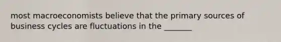 most macroeconomists believe that the primary sources of business cycles are fluctuations in the _______