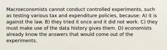 Macroeconomists cannot conduct controlled experiments, such as testing various tax and expenditure policies, because: A) it is against the law. B) they tried it once and it did not work. C) they must make use of the data history gives them. D) economists already know the answers that would come out of the experiments.