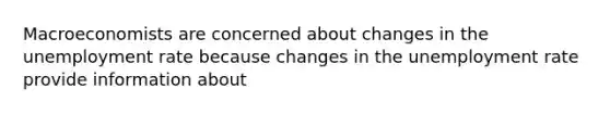 Macroeconomists are concerned about changes in the unemployment rate because changes in the unemployment rate provide information about