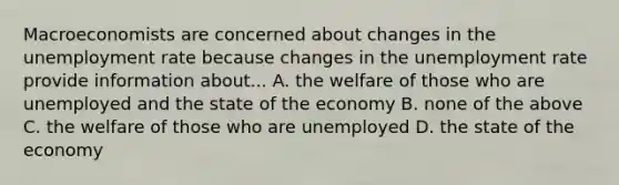 Macroeconomists are concerned about changes in the <a href='https://www.questionai.com/knowledge/kh7PJ5HsOk-unemployment-rate' class='anchor-knowledge'>unemployment rate</a> because changes in the unemployment rate provide information about... A. the welfare of those who are unemployed and the state of the economy B. none of the above C. the welfare of those who are unemployed D. the state of the economy