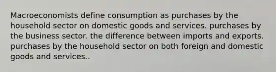 Macroeconomists define consumption as purchases by the household sector on domestic goods and services. purchases by the business sector. the difference between imports and exports. purchases by the household sector on both foreign and domestic goods and services..