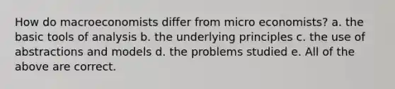 How do macroeconomists differ from micro economists? a. the basic tools of analysis b. the underlying principles c. the use of abstractions and models d. the problems studied e. All of the above are correct.