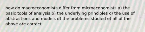 how do macroeconomists differ from microeconomists a) the basic tools of analysis b) the underlying principles c) the use of abstractions and models d) the problems studied e) all of the above are correct