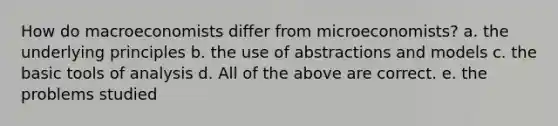 How do macroeconomists differ from microeconomists? a. the underlying principles b. the use of abstractions and models c. the basic tools of analysis d. All of the above are correct. e. the problems studied