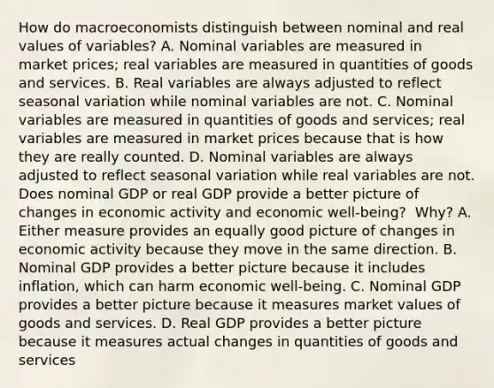 How do macroeconomists distinguish between nominal and real values of​ variables? A. Nominal variables are measured in market​ prices; real variables are measured in quantities of goods and services. B. Real variables are always adjusted to reflect seasonal variation while nominal variables are not. C. Nominal variables are measured in quantities of goods and​ services; real variables are measured in market prices because that is how they are really counted. D. Nominal variables are always adjusted to reflect seasonal variation while real variables are not. Does nominal GDP or real GDP provide a better picture of changes in economic activity and economic​ well-being? ​ Why? A. Either measure provides an equally good picture of changes in economic activity because they move in the same direction. B. Nominal GDP provides a better picture because it includes​ inflation, which can harm economic​ well-being. C. Nominal GDP provides a better picture because it measures market values of goods and services. D. Real GDP provides a better picture because it measures actual changes in quantities of goods and services