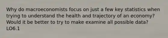 Why do macroeconomists focus on just a few key statistics when trying to understand the health and trajectory of an economy? Would it be better to try to make examine all possible data? LO6.1