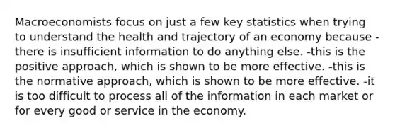 Macroeconomists focus on just a few key statistics when trying to understand the health and trajectory of an economy because -there is insufficient information to do anything else. -this is the positive approach, which is shown to be more effective. -this is the normative approach, which is shown to be more effective. -it is too difficult to process all of the information in each market or for every good or service in the economy.