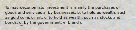 To macroeconomists, investment is mainly the purchases of goods and services a. by businesses. b. to hold as wealth, such as gold coins or art. c. to hold as wealth, such as stocks and bonds. d. by the government. e. b and c