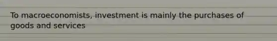 To macroeconomists, investment is mainly the purchases of goods and services