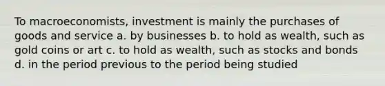 To macroeconomists, investment is mainly the purchases of goods and service a. by businesses b. to hold as wealth, such as gold coins or art c. to hold as wealth, such as stocks and bonds d. in the period previous to the period being studied