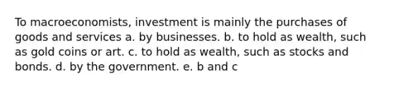 To macroeconomists, investment is mainly the purchases of goods and services a. by businesses. b. to hold as wealth, such as gold coins or art. c. to hold as wealth, such as stocks and bonds. d. by the government. ​e. b and c