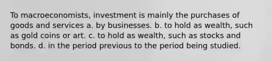 To macroeconomists, investment is mainly the purchases of goods and services a. by businesses. b. to hold as wealth, such as gold coins or art. c. to hold as wealth, such as stocks and bonds. d. in the period previous to the period being studied.