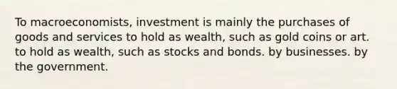 To macroeconomists, investment is mainly the purchases of goods and services to hold as wealth, such as gold coins or art. to hold as wealth, such as stocks and bonds. by businesses. by the government.