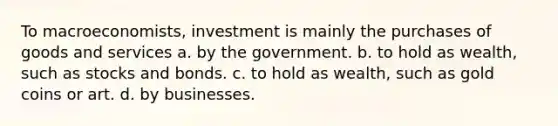 To macroeconomists, investment is mainly the purchases of goods and services a. by the government. b. to hold as wealth, such as stocks and bonds. c. to hold as wealth, such as gold coins or art. d. by businesses.