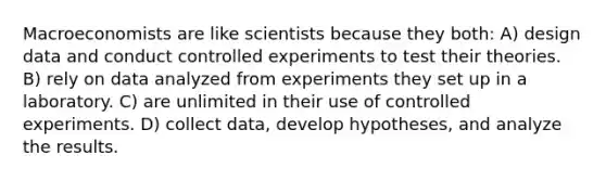 Macroeconomists are like scientists because they both: A) design data and conduct controlled experiments to test their theories. B) rely on data analyzed from experiments they set up in a laboratory. C) are unlimited in their use of controlled experiments. D) collect data, develop hypotheses, and analyze the results.