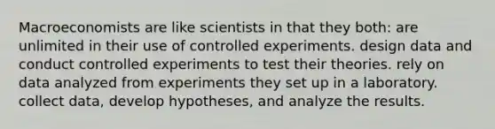 Macroeconomists are like scientists in that they both: are unlimited in their use of controlled experiments. design data and conduct controlled experiments to test their theories. rely on data analyzed from experiments they set up in a laboratory. collect data, develop hypotheses, and analyze the results.