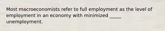 Most macroeconomists refer to full employment as the level of employment in an economy with minimized _____ unemployment.