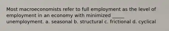 Most macroeconomists refer to full employment as the level of employment in an economy with minimized _____ unemployment. a. seasonal b. structural c. frictional d. cyclical