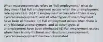 When macroeconomists refers to "full employment," what do they mean? (a) Full employment occurs when the unemployment rate equals zero. (b) Full employment occurs when there is only cyclical unemployment, and all other types of unemployment have been eliminated. (c) Full employment occurs when there is only frictional unemployment, and all other types of unemployment have been eliminated (d) Full employment occurs when there is only frictional and structural unemployment; cyclical unemployment has been eliminated.