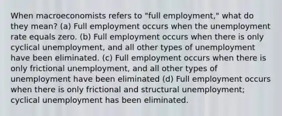 When macroeconomists refers to "full employment," what do they mean? (a) Full employment occurs when the unemployment rate equals zero. (b) Full employment occurs when there is only cyclical unemployment, and all other types of unemployment have been eliminated. (c) Full employment occurs when there is only frictional unemployment, and all other types of unemployment have been eliminated (d) Full employment occurs when there is only frictional and structural unemployment; cyclical unemployment has been eliminated.