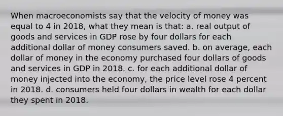 When macroeconomists say that the velocity of money was equal to 4 in 2018, what they mean is that: a. real output of goods and services in GDP rose by four dollars for each additional dollar of money consumers saved. b. on average, each dollar of money in the economy purchased four dollars of goods and services in GDP in 2018. c. for each additional dollar of money injected into the economy, the price level rose 4 percent in 2018. d. consumers held four dollars in wealth for each dollar they spent in 2018.