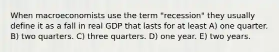 When macroeconomists use the term "recession" they usually define it as a fall in real GDP that lasts for at least A) one quarter. B) two quarters. C) three quarters. D) one year. E) two years.