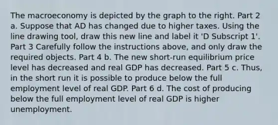 The macroeconomy is depicted by the graph to the right. Part 2 a. Suppose that AD has changed due to higher taxes. Using the line drawing tool​, draw this new line and label it ​'D Subscript 1​'. Part 3 Carefully follow the instructions​ above, and only draw the required objects. Part 4 b. The new​ short-run equilibrium price level has decreased and real GDP has decreased. Part 5 c.​ Thus, in the short run it is possible to produce below the full employment level of real GDP. Part 6 d. The cost of producing below the full employment level of real GDP is higher unemployment.