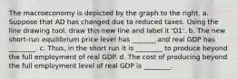 The macroeconomy is depicted by the graph to the right. a. Suppose that AD has changed due to reduced taxes. Using the line drawing tool​, draw this new line and label it ​'D1​'. b. The new​ short-run equilibrium price level has _______ and real GDP has ________. c.​ Thus, in the short run it is ________ to produce beyond the full employment of real GDP. d. The cost of producing beyond the full employment level of real GDP is ________.