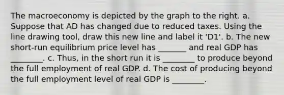 The macroeconomy is depicted by the graph to the right. a. Suppose that AD has changed due to reduced taxes. Using the line drawing tool​, draw this new line and label it ​'D1​'. b. The new​ short-run equilibrium price level has _______ and real GDP has ________. c.​ Thus, in the short run it is ________ to produce beyond the full employment of real GDP. d. The cost of producing beyond the full employment level of real GDP is ________.