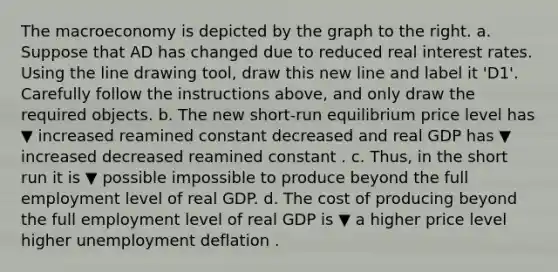 The macroeconomy is depicted by the graph to the right. a. Suppose that AD has changed due to reduced real interest rates. Using the line drawing tool​, draw this new line and label it ​'D1​'. Carefully follow the instructions​ above, and only draw the required objects. b. The new​ short-run equilibrium price level has ▼ increased reamined constant decreased and real GDP has ▼ increased decreased reamined constant . c.​ Thus, in the short run it is ▼ possible impossible to produce beyond the full employment level of real GDP. d. The cost of producing beyond the full employment level of real GDP is ▼ a higher price level higher unemployment deflation .