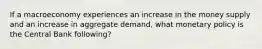 If a macroeconomy experiences an increase in the money supply and an increase in aggregate demand, what monetary policy is the Central Bank following?