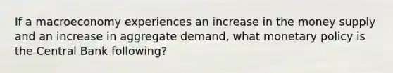 If a macroeconomy experiences an increase in the money supply and an increase in aggregate demand, what monetary policy is the Central Bank following?