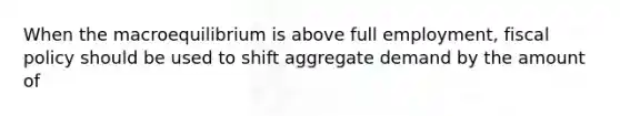 When the macroequilibrium is above full employment, <a href='https://www.questionai.com/knowledge/kPTgdbKdvz-fiscal-policy' class='anchor-knowledge'>fiscal policy</a> should be used to shift aggregate demand by the amount of