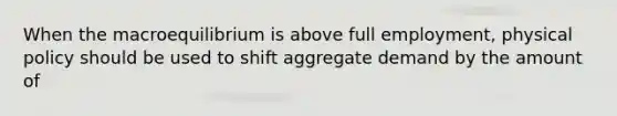 When the macroequilibrium is above full employment, physical policy should be used to shift aggregate demand by the amount of