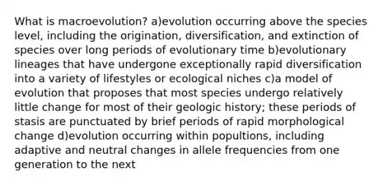 What is macroevolution? a)evolution occurring above the species level, including the origination, diversification, and extinction of species over long periods of evolutionary time b)evolutionary lineages that have undergone exceptionally rapid diversification into a variety of lifestyles or ecological niches c)a model of evolution that proposes that most species undergo relatively little change for most of their geologic history; these periods of stasis are punctuated by brief periods of rapid morphological change d)evolution occurring within popultions, including adaptive and neutral changes in allele frequencies from one generation to the next