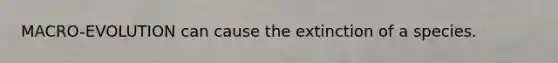 MACRO-EVOLUTION can cause the extinction of a species.