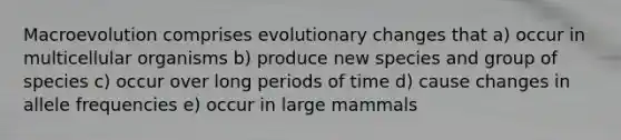 Macroevolution comprises evolutionary changes that a) occur in multicellular organisms b) produce new species and group of species c) occur over long periods of time d) cause changes in allele frequencies e) occur in large mammals