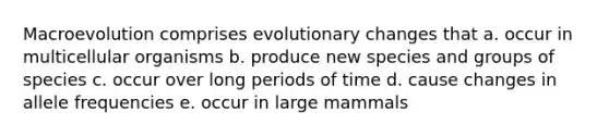 Macroevolution comprises evolutionary changes that a. occur in multicellular organisms b. produce new species and groups of species c. occur over long periods of time d. cause changes in allele frequencies e. occur in large mammals