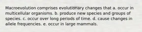 Macroevolution comprises evolutionary changes that a. occur in multicellular organisms. b. produce new species and groups of species. c. occur over long periods of time. d. cause changes in allele frequencies. e. occur in large mammals.