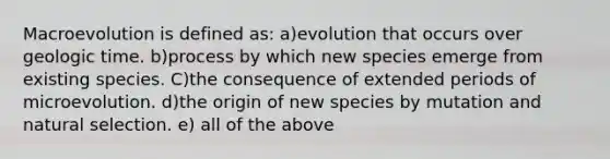 Macroevolution is defined as: a)evolution that occurs over geologic time. b)process by which new species emerge from existing species. C)the consequence of extended periods of microevolution. d)the origin of new species by mutation and natural selection. e) all of the above