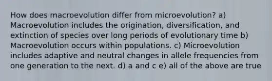 How does macroevolution differ from microevolution? a) Macroevolution includes the origination, diversification, and extinction of species over long periods of evolutionary time b) Macroevolution occurs within populations. c) Microevolution includes adaptive and neutral changes in allele frequencies from one generation to the next. d) a and c e) all of the above are true