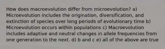 How does macroevolution differ from microevolution? a) Microevolution includes the origination, diversification, and extinction of species over long periods of evolutionary time b) Microevolution occurs within populations c) Macroevolution includes adaptive and neutral changes in allele frequencies from one generation to the next. d) b and c e) all of the above are true