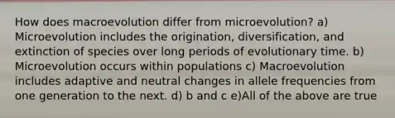 How does macroevolution differ from microevolution? a) Microevolution includes the origination, diversification, and extinction of species over long periods of evolutionary time. b) Microevolution occurs within populations c) Macroevolution includes adaptive and neutral changes in allele frequencies from one generation to the next. d) b and c e)All of the above are true