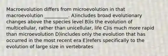 Macroevolution differs from microevolution in that macroevolution __________. A)includes broad evolutionary changes above the species level B)is the evolution of multicellular, rather than unicellular, life C)is much more rapid than microevolution D)includes only the evolution that has occurred in the most recent era E)refers specifically to the evolution of large size in vertebrates