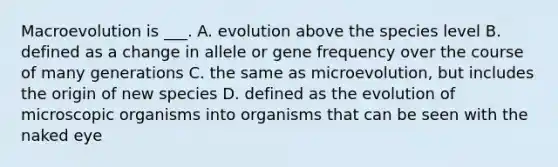 Macroevolution is ___. A. evolution above the species level B. defined as a change in allele or gene frequency over the course of many generations C. the same as microevolution, but includes the origin of new species D. defined as the evolution of microscopic organisms into organisms that can be seen with the naked eye