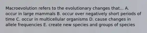 Macroevolution refers to the evolutionary changes that... A. occur in large mammals B. occur over negatively short periods of time C. occur in multicellular organisms D. cause changes in allele frequencies E. create new species and groups of species